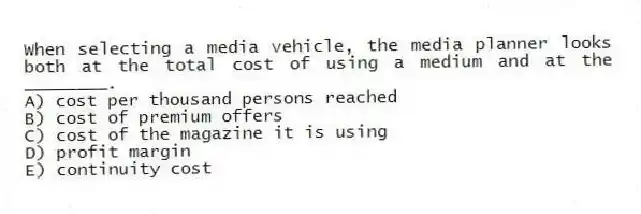 When selecting a media vehicle, the media planner looks both at the total cost of using a medium and at the ________.
A) cost per thousand persons reached
B) cost of premium offers
C) cost of the magazine it is using
D) profit margin
E) continuity cost