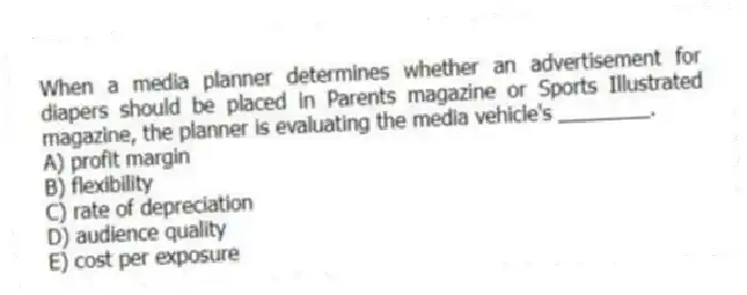 When a media planner determines whether an advertisement for diapers should be placed in Parents magazine or Sports Illustrated magazine, the planner is evaluating the media vehicle's ________.
A) profit margin
B) flexibility
C) rate of depreciation
D) audience quality
E) cost per exposure