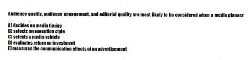 Audience quality, audience engagement, and editorial quality are most likely to be considered when a media planner ________.
A) decides on media timing
B) selects an execution style
C) selects a media vehicle
D) evaluates return on investment
E) measures the communication effects of an advertisement