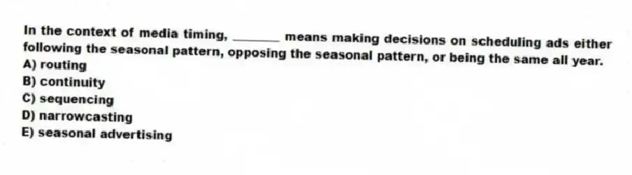 In the context of media timing, ________ means making decisions on scheduling ads either following the seasonal pattern, opposing the seasonal pattern, or being the same all year.
A) routing
B) continuity
C) sequencing
D) narrowcasting
E) seasonal advertising