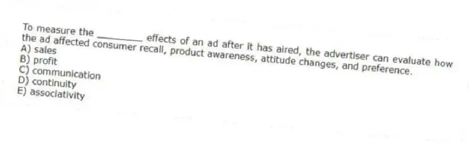 To measure the ________ effects of an ad after it has aired, the advertiser can evaluate how the ad affected consumer recall, product awareness, attitude changes, and preference.
A) sales
B) profit
C) communication
D) continuity
E) associativity