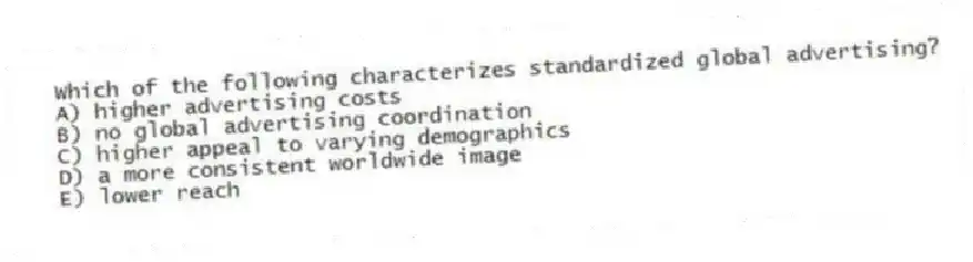 Which of the following characterizes standardized global advertising?
A) higher advertising costs
B) no global advertising coordination
C) higher appeal to varying demographics
D) a more consistent worldwide image
E) lower reach
