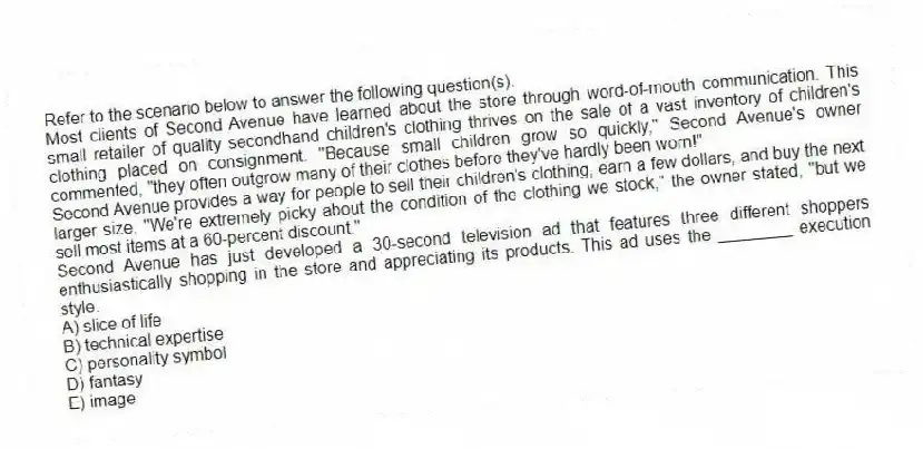 Refer to the scenario below to answer the following question(s).
Most clients of Second Avenue have learned about the store through word-of-mouth communication. This small retailer of quality secondhand children's clothing thrives on the sale of a vast inventory of children's clothing placed on consignment. "Because small children grow so quickly," Second Avenue's owner commented, "they often outgrow many of their clothes before they've hardly been worn!"
Second Avenue provides a way for people to sell their children's clothing, earn a few dollars, and buy the next larger size. "We're extremely picky about the condition of the clothing we stock," the owner stated, "but we sell most items at a 60-percent discount."
-Second Avenue has just developed a 30-second television ad that features three different shoppers enthusiastically shopping in the store and appreciating its products. This ad uses the ________ execution style.
A) slice of life
B) technical expertise
C) personality symbol
D) fantasy
E) image