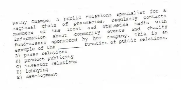 Kathy Champe, a public relations specialist for a regional chain of pharmacies, regularly contacts members of the local and statewide media with information about community events and charity fundraisers sponsored by her company. This is an example of the ________ function of public relations.
A) press relations
B) product publicity
C) investor relations
D) lobbying
E) development