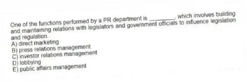 One of the functions performed by a PR department is ________, which involves building and maintaining relations with legislators and government officials to influence legislation and regulation.
A) direct marketing
B) press relations management
C) investor relations management
D) lobbying
E) public affairs management