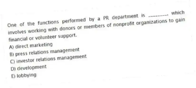 One of the functions performed by a PR department is ________, which involves working with donors or members of nonprofit organizations to gain financial or volunteer support.
A) direct marketing
B) press relations management
C) investor relations management
D) development
E) lobbying