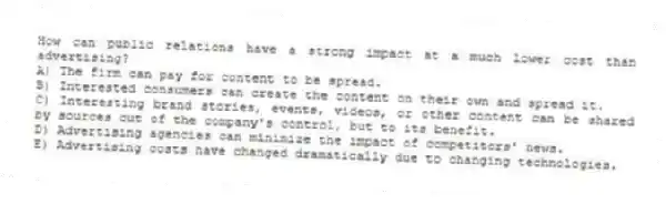 How can public relations have a strong impact at a much lower cost than advertising?
A) The firm can pay for content to be spread.
B) Interested consumers can create the content on their own and spread it.
C) Interesting brand stories, events, videos, or other content can be shared by sources out of the company's control, but to its benefit.
D) Advertising agencies can minimize the impact of competitors' news.
E) Advertising costs have changed dramatically due to changing technologies.