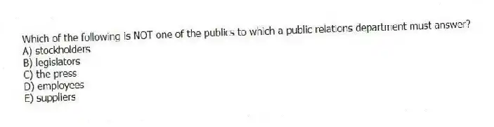 Which of the following is NOT one of the publics to which a public relations department must answer?
A) stockholders
B) legislators
C) the press
D) employees
E) suppliers