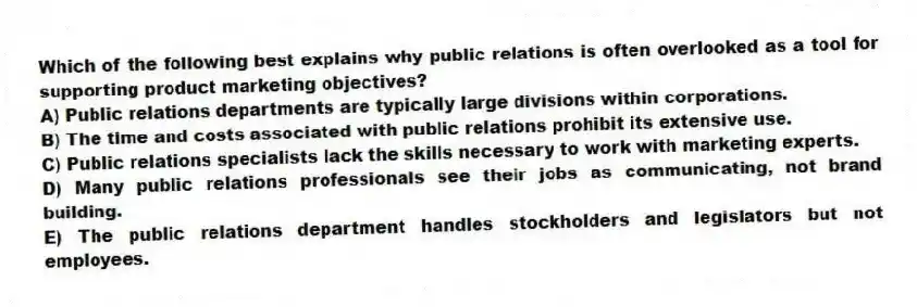 Which of the following best explains why public relations is often overlooked as a tool for supporting product marketing objectives?
A) Public relations departments are typically large divisions within corporations.
B) The time and costs associated with public relations prohibit its extensive use.
C) Public relations specialists lack the skills necessary to work with marketing experts.
D) Many public relations professionals see their jobs as communicating, not brand building.
E) The public relations department handles stockholders and legislators but not employees.