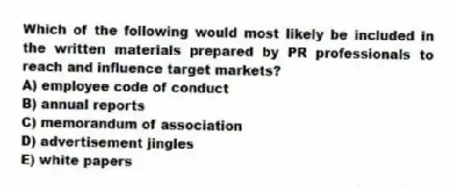 Which of the following would most likely be included in the written materials prepared by PR professionals to reach and influence target markets?
A) employee code of conduct
B) annual reports
C) memorandum of association
D) advertisement jingles
E) white papers