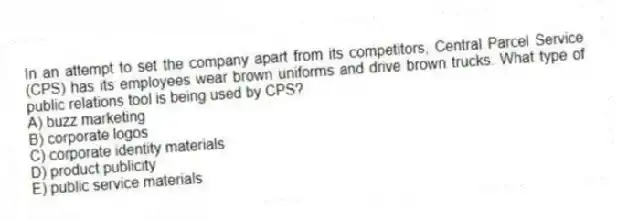 In an attempt to set the company apart from its competitors, Central Parcel Service (CPS) has its employees wear brown uniforms and drive brown trucks. What type of public relations tool is being used by CPS?
A) buzz marketing
B) corporate logos
C) corporate identity materials
D) product publicity
E) public service materials