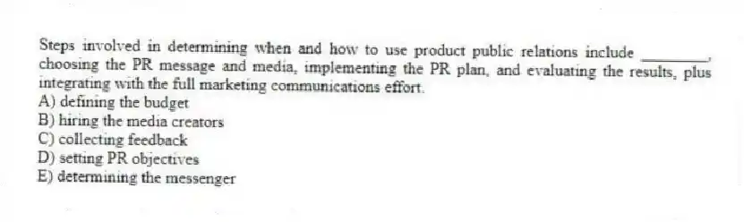 Steps involved in determining when and how to use product public relations include ________, choosing the PR message and media, implementing the PR plan, and evaluating the results, plus integrating with the full marketing communications effort.
A) defining the budget
B) hiring the media creators
C) collecting feedback
D) setting PR objectives
E) determining the messenger