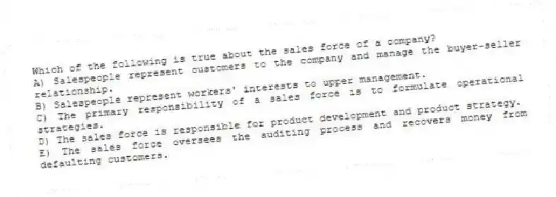 Which of the following is true about the sales force of a company?
A) Salespeople represent customers to the company and manage the buyer-seller relationship.
B) Salespeople represent workers' interests to upper management.
C) The primary responsibility of a sales force is to formulate operational strategies.
D) The sales force is responsible for product development and product strategy.
E) The sales force oversees the auditing process and recovers money from defaulting customers.