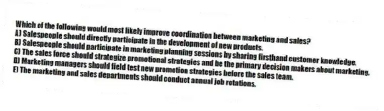 Which of the following would most likely improve coordination between marketing and sales?
A) Salespeople should directly participate in the development of new products.
B) Salespeople should participate in marketing planning sessions by sharing firsthand customer knowledge.
C) The sales force should strategize promotional strategies and be the primary decision makers about marketing.
D) Marketing managers should field test new promotion strategies before the sales team.
E) The marketing and sales departments should conduct annual job rotations.