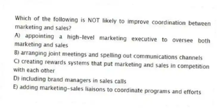 Which of the following is NOT likely to improve coordination between marketing and sales?
A) appointing a high-level marketing executive to oversee both marketing and sales
B) arranging joint meetings and spelling out communications channels
C) creating rewards systems that put marketing and sales in competition with each other
D) including brand managers in sales calls
E) adding marketing-sales liaisons to coordinate programs and efforts
