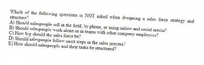 Which of the following questions is NOT asked when designing a sales force strategy and structure?
A) Should salespeople sell in the field, by phone, or using online and social media?
B) Should salespeople work alone or in teams with other company employees?
C) How big should the sales force be?
D) Should salespeople follow strict steps in the sales process?
E) How should salespeople and their tasks be structured?