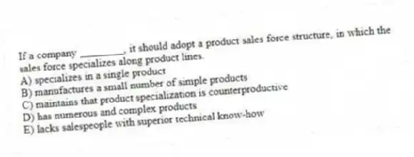 If a company ________, it should adopt a product sales force structure, in which the sales force specializes along product lines.
A) specializes in a single product
B) manufactures a small number of simple products
C) maintains that product specialization is counterproductive
D) has numerous and complex products
E) lacks salespeople with superior technical know-how