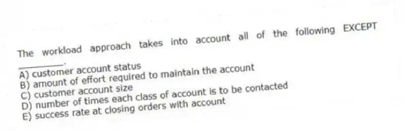 The workload approach takes into account all of the following EXCEPT ________.
A) customer account status
B) amount of effort required to maintain the account
C) customer account size
D) number of times each class of account is to be contacted
E) success rate at closing orders with account