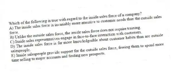 Which of the following is true with regard to the inside sales force of a company?
A) The inside sales force is invariably more attentive to customer needs than the outside sales force.
B) Unlike the outside sales force, the inside sales force does not require training.
C) Inside sales representatives engage in face-to-face interaction with customers.
D) The inside sales force is far more knowledgeable about customer habits than are outside salespeople.
E) Inside salespeople provide support for the outside sales force, freeing them to spend more time selling to major accounts and finding new prospects.