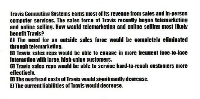 Travis Computing Systems earns most of its revenue from sales and in-person computer services. The sales force at Travis recently began telemarketing and online selling. How would telemarketing and online selling most likely benefit Travis?
A) The need for an outside sales force would be completely eliminated through telemarketing.
B) Travis sales reps would be able to engage in more frequent face-to-face interaction with large, high-value customers.
C) Travis sales reps would be able to service hard-to-reach customers more effectively.
D) The overhead costs of Travis would significantly decrease.
E) The current liabilities of Travis would decrease.