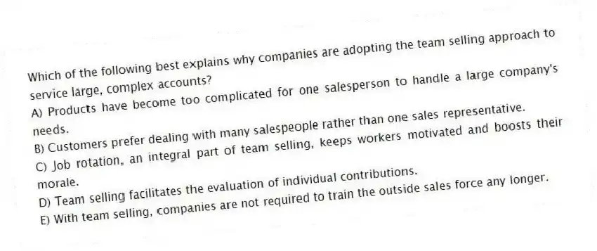 Which of the following best explains why companies are adopting the team selling approach to service large, complex accounts?
A) Products have become too complicated for one salesperson to handle a large company's needs.
B) Customers prefer dealing with many salespeople rather than one sales representative.
C) Job rotation, an integral part of team selling, keeps workers motivated and boosts their morale.
D) Team selling facilitates the evaluation of individual contributions.
E) With team selling, companies are not required to train the outside sales force any longer.