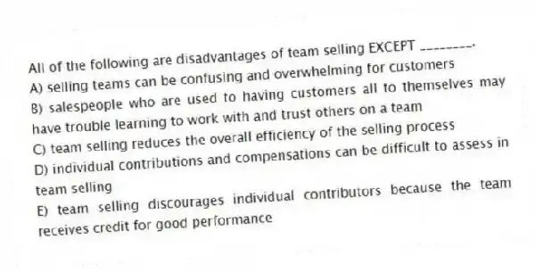 All of the following are disadvantages of team selling EXCEPT ________.
A) selling teams can be confusing and overwhelming for customers
B) salespeople who are used to having customers all to themselves may have trouble learning to work with and trust others on a team
C) team selling reduces the overall efficiency of the selling process
D) individual contributions and compensations can be difficult to assess in team selling
E) team selling discourages individual contributors because the team receives credit for good performance