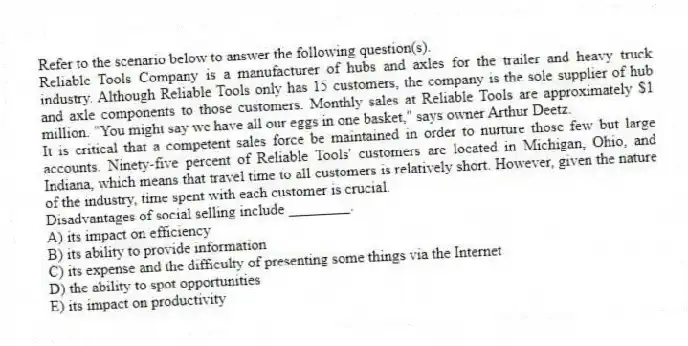 Refer to the scenario below to answer the following question(s).
Reliable Tools Company is a manufacturer of hubs and axles for the trailer and heavy truck industry. Although Reliable Tools only has 15 customers, the company is the sole supplier of hub and axle components to those customers. Monthly sales at Reliable Tools are approximately $1 million. "You might say we have all our eggs in one basket," says owner Arthur Deetz.
It is critical that a competent sales force be maintained in order to nurture those few but large accounts. Ninety-five percent of Reliable Tools' customers are located in Michigan, Ohio, and Indiana, which means that travel time to all customers is relatively short. However, given the nature of the industry, time spent with each customer is crucial.
-Disadvantages of social selling include ________.
A) its impact on efficiency
B) its ability to provide information
C) its expense and the difficulty of presenting some things via the Internet
D) the ability to spot opportunities
E) its impact on productivity