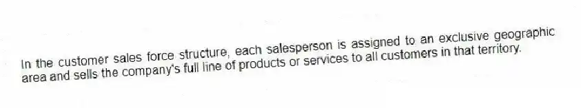 In the customer sales force structure, each salesperson is assigned to an exclusive geographic area and sells the company's full line of products or services to all customers in that territory.