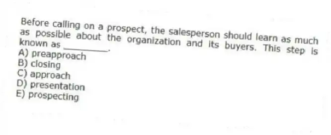 Before calling on a prospect, the salesperson should learn as much as possible about the organization and its buyers. This step is known as ________.
A) preapproach
B) closing
C) approach
D) presentation
E) prospecting