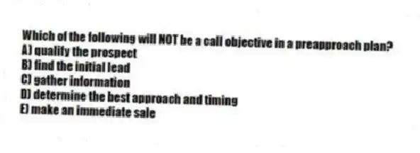 Which of the following will NOT be a call objective in a preapproach plan?
A) qualify the prospect
B) find the initial lead
C) gather information
D) determine the best approach and timing
E) make an immediate sale