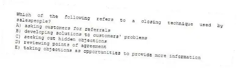 Which of the following refers to a closing technique used by salespeople?
A) asking customers for referrals
B) developing solutions to customers' problems
C) seeking out hidden objections
D) reviewing points of agreement
E) taking objections as opportunities to provide more information