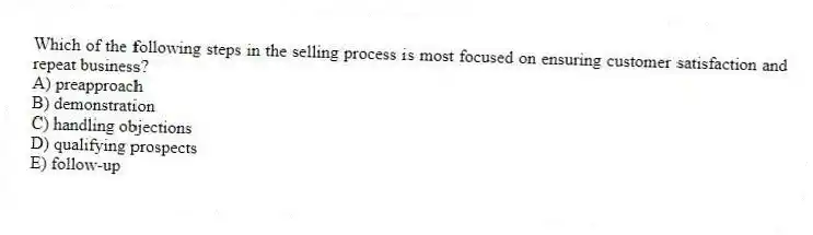 Which of the following steps in the selling process is most focused on ensuring customer satisfaction and repeat business?
A) preapproach
B) demonstration
C) handling objections
D) qualifying prospects
E) follow-up