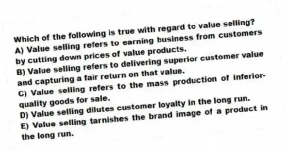 Which of the following is true with regard to value selling?
A) Value selling refers to earning business from customers by cutting down prices of value products.
B) Value selling refers to delivering superior customer value and capturing a fair return on that value.
C) Value selling refers to the mass production of inferior-quality goods for sale.
D) Value selling dilutes customer loyalty in the long run.
E) Value selling tarnishes the brand image of a product in the long run.