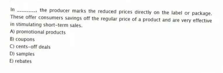 In ________, the producer marks the reduced prices directly on the label or package. These offer consumers savings off the regular price of a product and are very effective in stimulating short-term sales.
A) promotional products
B) coupons
C) cents-off deals
D) samples
E) rebates