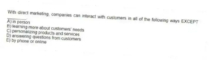 With direct marketing, companies can interact with customers in all of the following ways EXCEPT ________.
A) in person
B) learning more about customers' needs
C) personalizing products and services
D) answering questions from customers
E) by phone or online