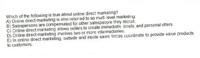 Which of the following is true about online direct marketing?
A) Online direct marketing is also referred to as multi-level marketing.
B) Salespersons are compensated for other salespeople they recruit.
C) Online direct marketing allows sellers to create immediate, timely, and personal offers.
D) Online direct marketing involves two or more intermediaries.
E) In online direct marketing, outside and inside sales forces coordinate to provide value products to customers.
