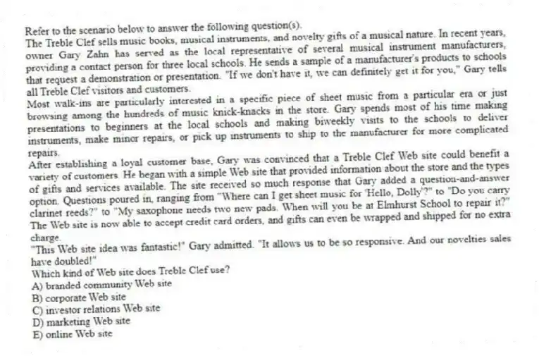 Refer to the scenario below to answer the following question(s).
The Treble Clef sells music books, musical instruments, and novelty gifts of a musical nature. In recent years, owner Gary Zahn has served as the local representative of several musical instrument manufacturers, providing a contact person for three local schools. He sends a sample of a manufacturer's products to schools that request a demonstration or presentation. "If we don't have it, we can definitely get it for you," Gary tells all Treble Clef visitors and customers.
Most walk-ins are particularly interested in a specific piece of sheet music from a particular era or just browsing among the hundreds of music knick-knacks in the store. Gary spends most of his time making presentations to beginners at the local schools and making biweekly visits to the schools to deliver instruments, make minor repairs, or pick up instruments to ship to the manufacturer for more complicated repairs.
After establishing a loyal customer base, Gary was convinced that a Treble Clef Web site could benefit a variety of customers. He began with a simple Web site that provided information about the store and the types of gifts and services available. The site received so much response that Gary added a question-and-answer option. Questions poured in, ranging from "Where can I get sheet music for 'Hello, Dolly'?" to "Do you carry clarinet reeds?" to "My saxophone needs two new pads. When will you be at Elmhurst School to repair it?" The Web site is now able to accept credit card orders, and gifts can even be wrapped and shipped for no extra charge.
"This Web site idea was fantastic!" Gary admitted. "It allows us to be so responsive. And our novelties sales have doubled!"
-Which kind of Web site does Treble Clef use?
A) branded community Web site
B) corporate Web site
C) investor relations Web site
D) marketing Web site
E) online Web site