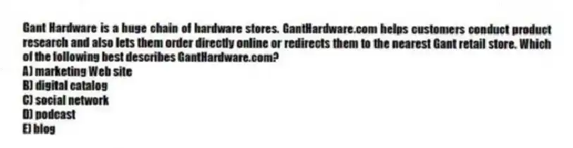 Gant Hardware is a huge chain of hardware stores. GantHardware.com helps customers conduct product research and also lets them order directly online or redirects them to the nearest Gant retail store. Which of the following best describes GantHardware.com?
A) marketing Web site
B) digital catalog
C) social network
D) podcast
E) blog