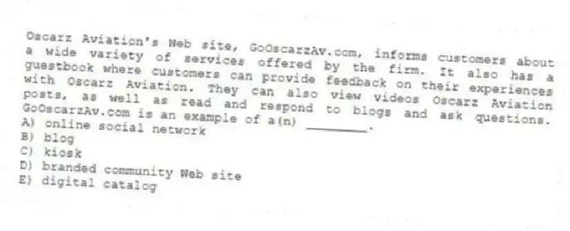 Oscarz Aviation's Web site, GoOscarzAv.com, informs customers about a wide variety of services offered by the firm. It also has a guestbook where customers can provide feedback on their experiences with Oscarz Aviation. They can also view videos Oscarz Aviation posts, as well as read and respond to blogs and ask questions. GoOscarzAv.com is an example of a(n) ________.
A) online social network
B) blog
C) kiosk
D) branded community Web site
E) digital catalog