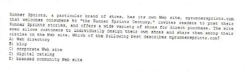Runner Sprintz, a particular brand of shoes, has its own Web site, myrunnersprintz.com that welcomes consumers to "the Runner Sprintz Century," invites readers to post their Runner Sprintz stories, and offers a wide variety of shoes for direct purchase. The site even allows customers to individually design their own shoes and share them among their circles on the Web site. Which of the following best describes myrunnersprintz.com?
A) Web directory
B) blog
C) corporate Web site
D) digital catalog
E) branded community Web site