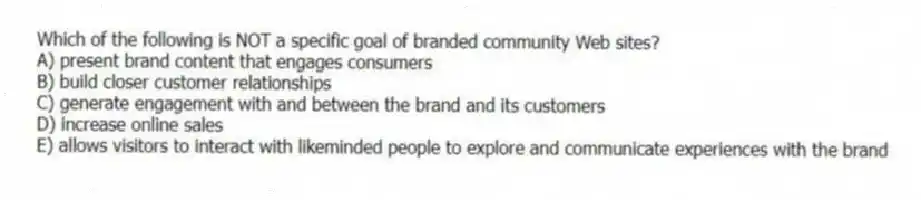 Which of the following is NOT a specific goal of branded community Web sites?
A) present brand content that engages consumers
B) build closer customer relationships
C) generate engagement with and between the brand and its customers
D) increase online sales
E) allows visitors to interact with likeminded people to explore and communicate experiences with the brand