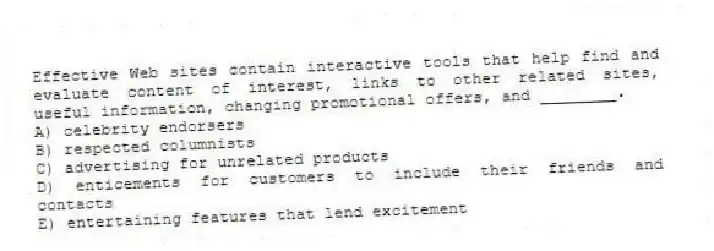 Effective Web sites contain interactive tools that help find and evaluate content of interest, links to other related sites, useful information, changing promotional offers, and ________.
A) celebrity endorsers
B) respected columnists
C) advertising for unrelated products
D) enticements for customers to include their friends and contacts
E) entertaining features that lend excitement