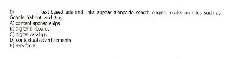 In ________, text-based ads and links appear alongside search engine results on sites such as Google, Yahoo!, and Bing.
A) content sponsorships
B) digital billboards
C) digital catalogs
D) contextual advertisements
E) RSS feeds