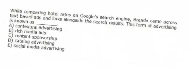 While comparing hotel rates on Google's search engine, Brenda came across text-based ads and links alongside the search results. This form of advertising is known as ________.
A) contextual advertising
B) rich media ads
C) content sponsorship
D) catalog advertising
E) social media advertising