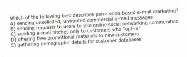Which of the following best describes permission-based e-mail marketing?
A) sending unsolicited, unwanted commercial e-mail messages
B) sending requests to users to join online social networking communities
C) sending e-mail pitches only to customers who "opt-in"
D) offering free promotional materials to new customers
E) gathering demographic details for customer databases