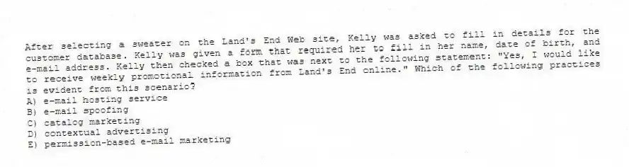 After selecting a sweater on the Land's End Web site, Kelly was asked to fill in details for the customer database. Kelly was given a form that required her to fill in her name, date of birth, and e-mail address. Kelly then checked a box that was next to the following statement: "Yes, I would like to receive weekly promotional information from Land's End online." Which of the following practices is evident from this scenario?
A) e-mail hosting service
B) e-mail spoofing
C) catalog marketing
D) contextual advertising
E) permission-based e-mail marketing