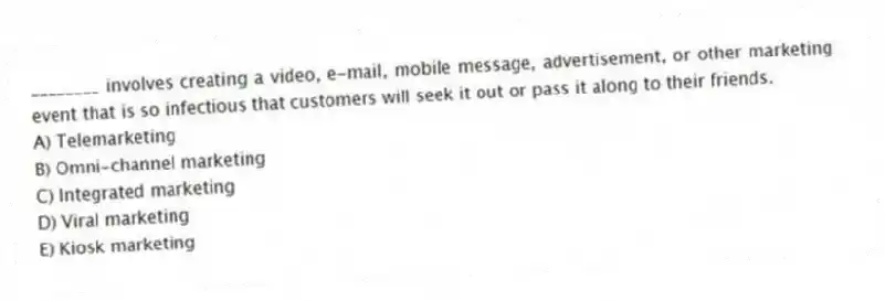 ________ involves creating a video, e-mail, mobile message, advertisement, or other marketing event that is so infectious that customers will seek it out or pass it along to their friends.
A) Telemarketing
B) Omni-channel marketing
C) Integrated marketing
D) Viral marketing
E) Kiosk marketing