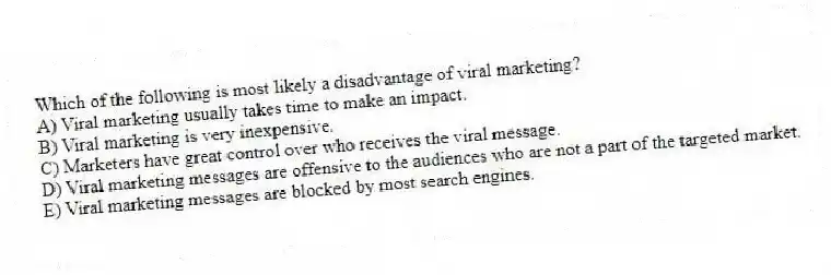 Which of the following is most likely a disadvantage of viral marketing?
A) Viral marketing usually takes time to make an impact.
B) Viral marketing is very inexpensive.
C) Marketers have great control over who receives the viral message.
D) Viral marketing messages are offensive to the audiences who are not a part of the targeted market.
E) Viral marketing messages are blocked by most search engines.