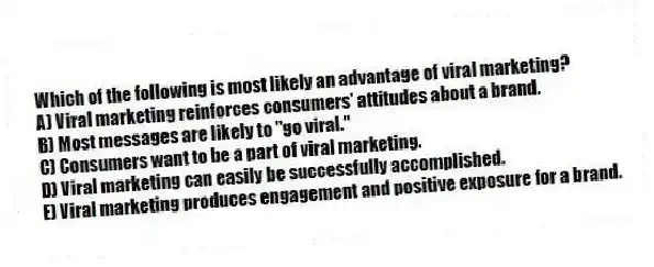 Which of the following is most likely an advantage of viral marketing?
A) Viral marketing reinforces consumers' attitudes about a brand.
B) Most messages are likely to "go viral."
C) Consumers want to be a part of viral marketing.
D) Viral marketing can easily be successfully accomplished.
E) Viral marketing produces engagement and positive exposure for a brand.