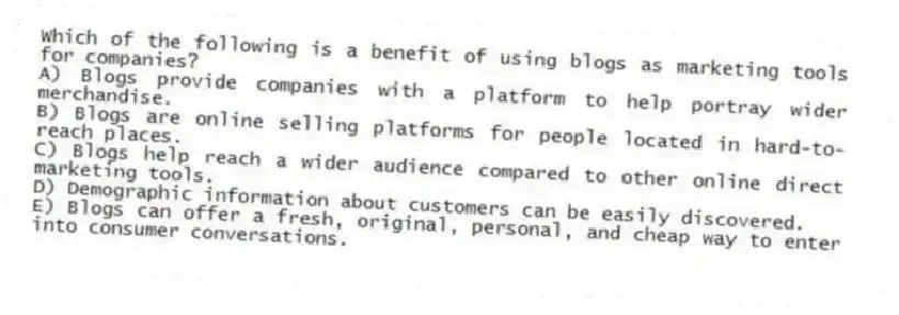 Which of the following is a benefit of using blogs as marketing tools for companies?
A) Blogs provide companies with a platform to help portray wider merchandise.
B) Blogs are online selling platforms for people located in hard-to-reach places.
C) Blogs help reach a wider audience compared to other online direct marketing tools.
D) Demographic information about customers can be easily discovered.
E) Blogs can offer a fresh, original, personal, and cheap way to enter into consumer conversations.